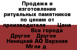 Продажа и изготовление ритуальных памятников по ценам от производителя!!! › Цена ­ 5 000 - Все города Другое » Другое   . Ненецкий АО,Верхняя Мгла д.